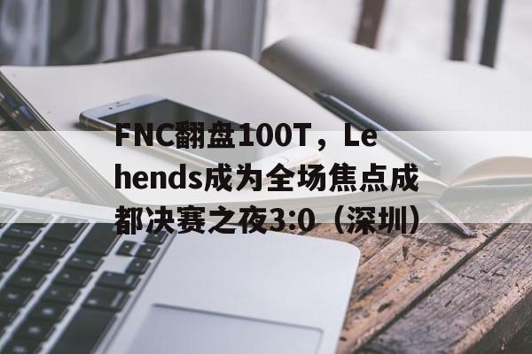 FNC翻盘100T，Lehends成为全场焦点成都决赛之夜3:0（深圳）